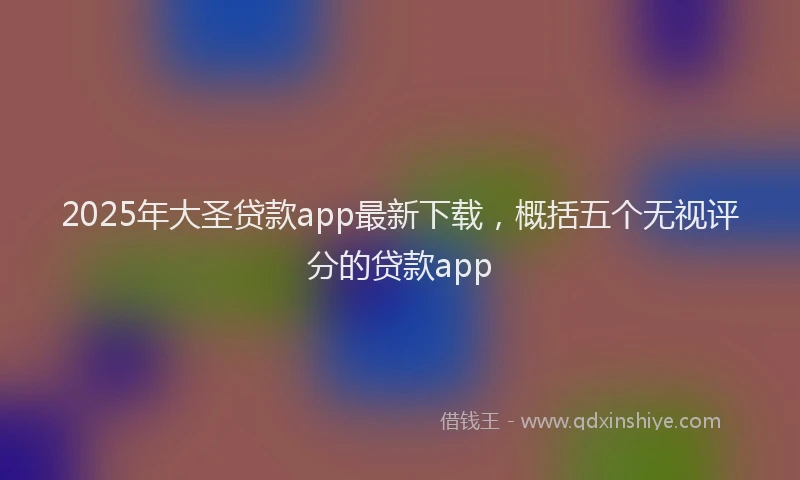 2025年大圣贷款app最新下载，概括五个无视评分的贷款app