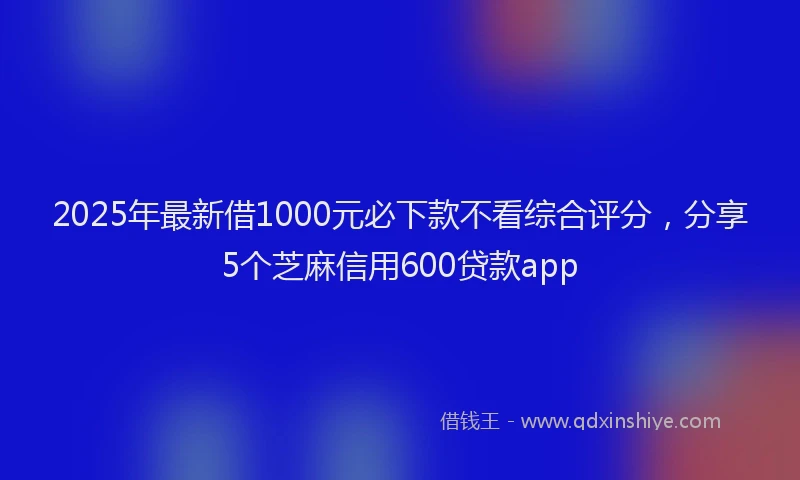 2025年最新借1000元必下款不看综合评分，分享5个芝麻信用600贷款app