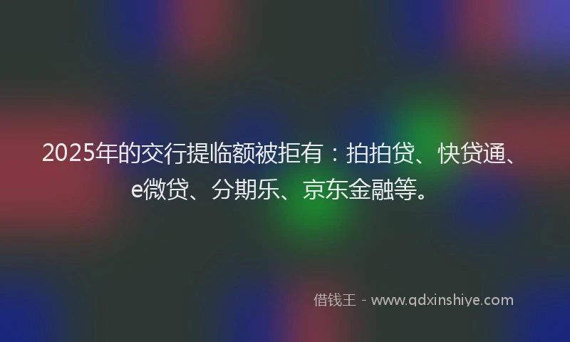 2025年的交行提临额被拒有：拍拍贷、快贷通、e微贷、分期乐、京东金融等。