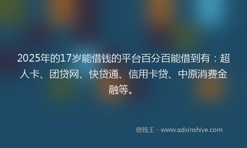 2025年的17岁能借钱的平台百分百能借到有：超人卡、团贷网、快贷通、信用卡贷、中原消费金融等。