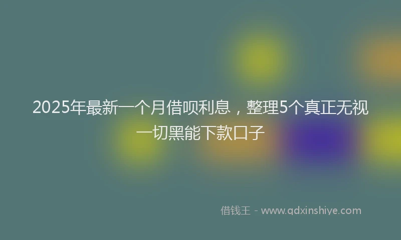 2025年最新一个月借呗利息，整理5个真正无视一切黑能下款口子