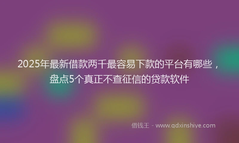 2025年最新借款两千最容易下款的平台有哪些，盘点5个真正不查征信的贷款软件