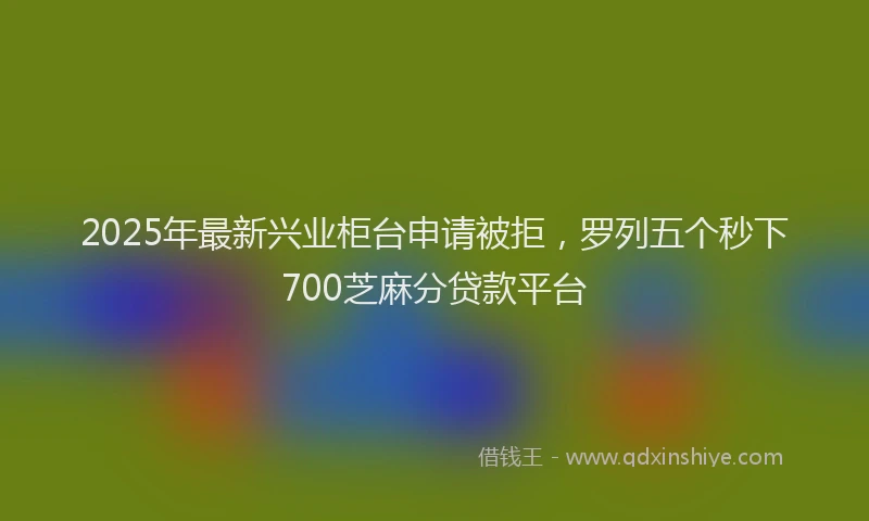 2025年最新兴业柜台申请被拒，罗列五个秒下700芝麻分贷款平台