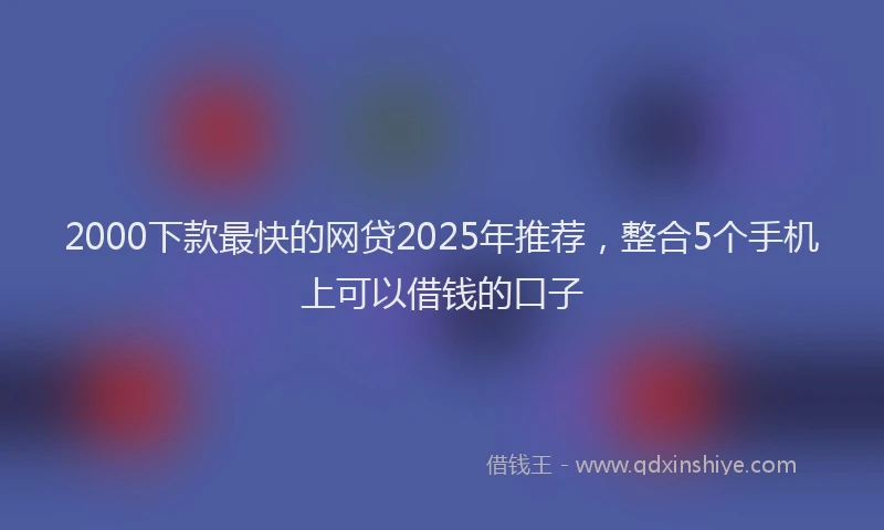 2000下款最快的网贷2025年推荐，整合5个手机上可以借钱的口子