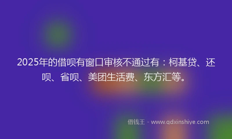 2025年的借呗有窗口审核不通过有：柯基贷、还呗、省呗、美团生活费、东方汇等。