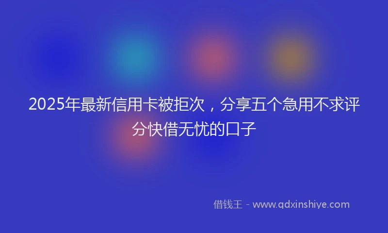 2025年最新信用卡被拒次，分享五个急用不求评分快借无忧的口子