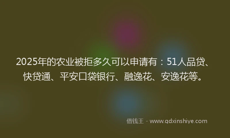 2025年的农业被拒多久可以申请有：51人品贷、快贷通、平安口袋银行、融逸花、安逸花等。