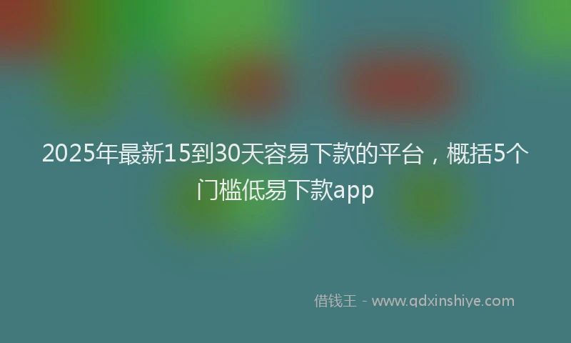2025年最新15到30天容易下款的平台，概括5个门槛低易下款app