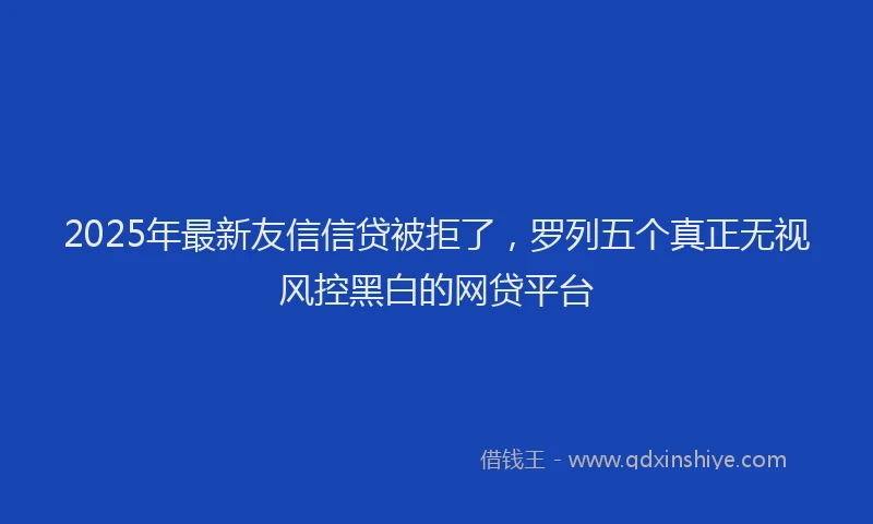 2025年最新友信信贷被拒了，罗列五个真正无视风控黑白的网贷平台