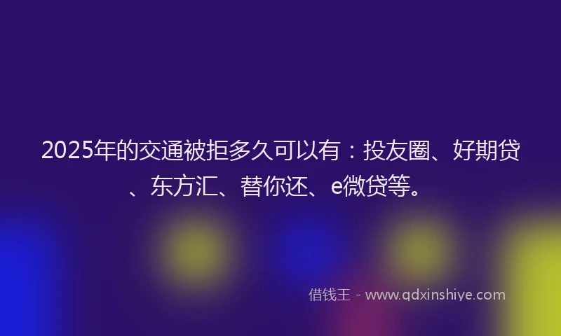 2025年的交通被拒多久可以有：投友圈、好期贷、东方汇、替你还、e微贷等。