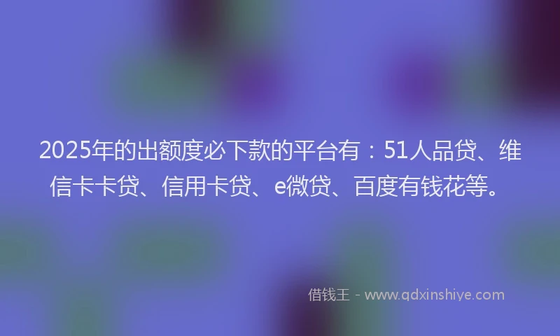 2025年的出额度必下款的平台有：51人品贷、维信卡卡贷、信用卡贷、e微贷、百度有钱花等。