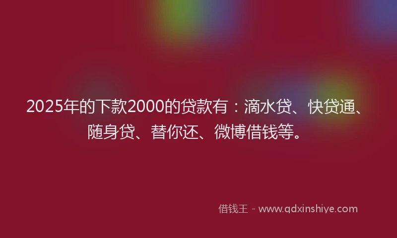 2025年的下款2000的贷款有：滴水贷、快贷通、随身贷、替你还、微博借钱等。