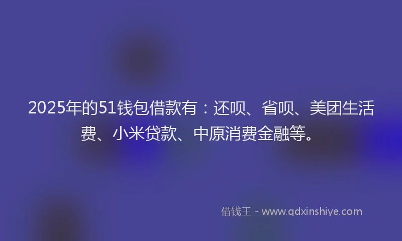 2025年的51钱包借款有：还呗、省呗、美团生活费、小米贷款、中原消费金融等。