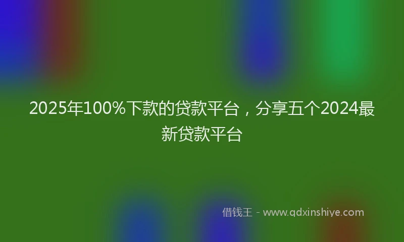 2025年100%下款的贷款平台，分享五个2024最新贷款平台