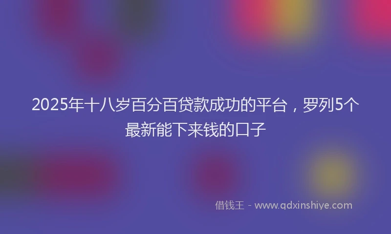 2025年十八岁百分百贷款成功的平台，罗列5个最新能下来钱的口子