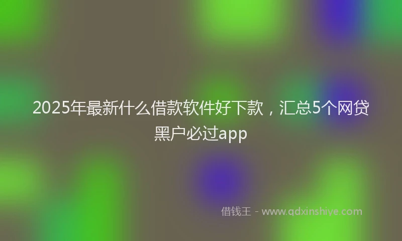 2025年最新什么借款软件好下款，汇总5个网贷黑户必过app