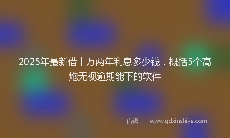 2025年最新借十万两年利息多少钱，概括5个高炮无视逾期能下的软件