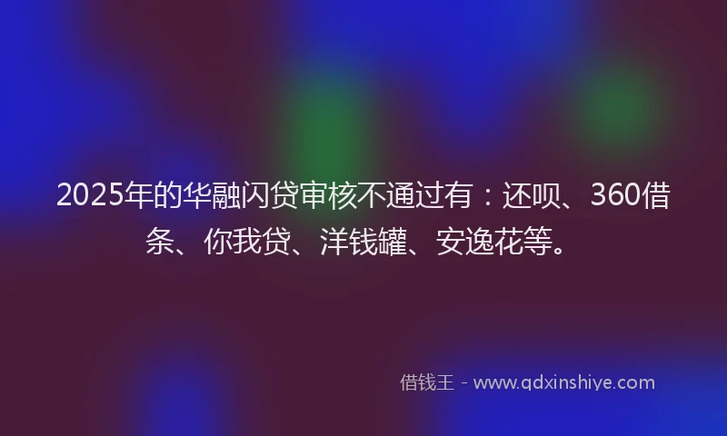2025年的华融闪贷审核不通过有：还呗、360借条、你我贷、洋钱罐、安逸花等。