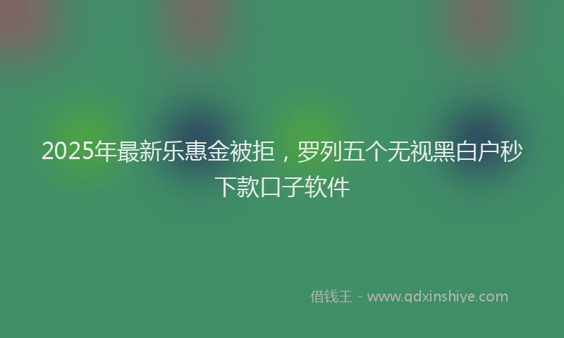 2025年最新乐惠金被拒，罗列五个无视黑白户秒下款口子软件