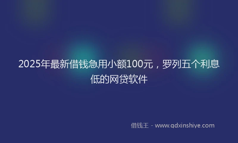 2025年最新借钱急用小额100元，罗列五个利息低的网贷软件