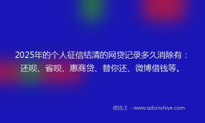 2025年的个人征信结清的网贷记录多久消除有：还呗、省呗、惠商贷、替你还、微博借钱等。