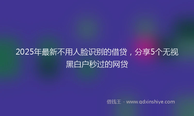 2025年最新不用人脸识别的借贷，分享5个无视黑白户秒过的网贷