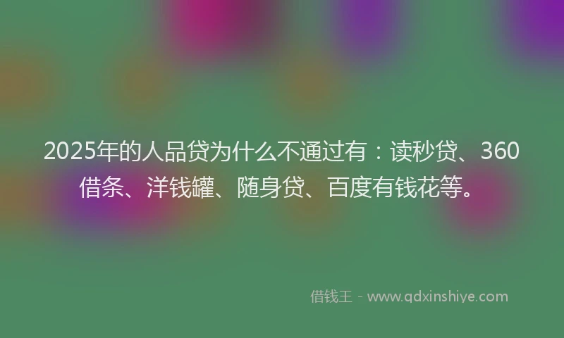 2025年的人品贷为什么不通过有：读秒贷、360借条、洋钱罐、随身贷、百度有钱花等。