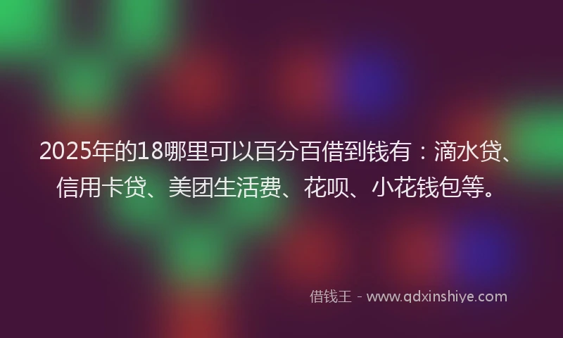 2025年的18哪里可以百分百借到钱有：滴水贷、信用卡贷、美团生活费、花呗、小花钱包等。