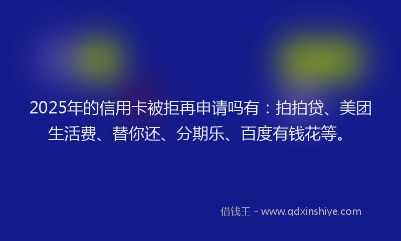 2025年的信用卡被拒再申请吗有：拍拍贷、美团生活费、替你还、分期乐、百度有钱花等。
