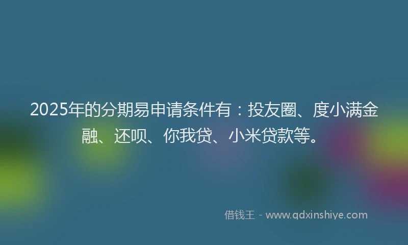 2025年的分期易申请条件有：投友圈、度小满金融、还呗、你我贷、小米贷款等。