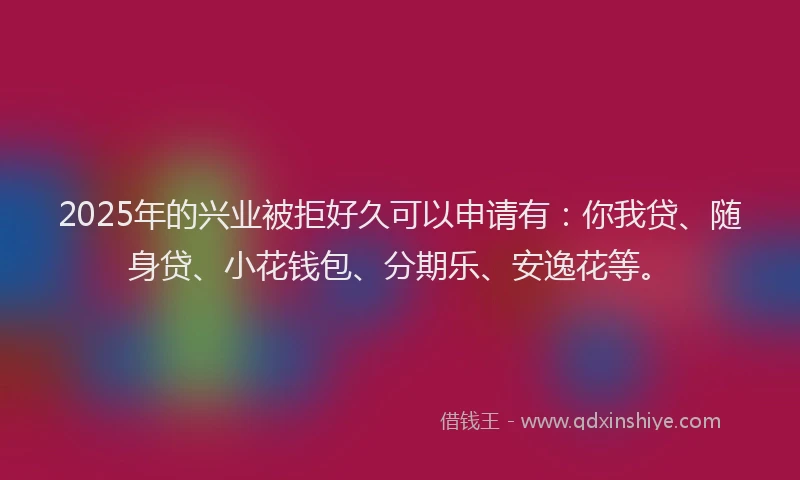 2025年的兴业被拒好久可以申请有：你我贷、随身贷、小花钱包、分期乐、安逸花等。