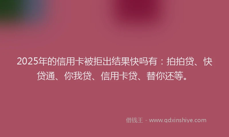 2025年的信用卡被拒出结果快吗有：拍拍贷、快贷通、你我贷、信用卡贷、替你还等。