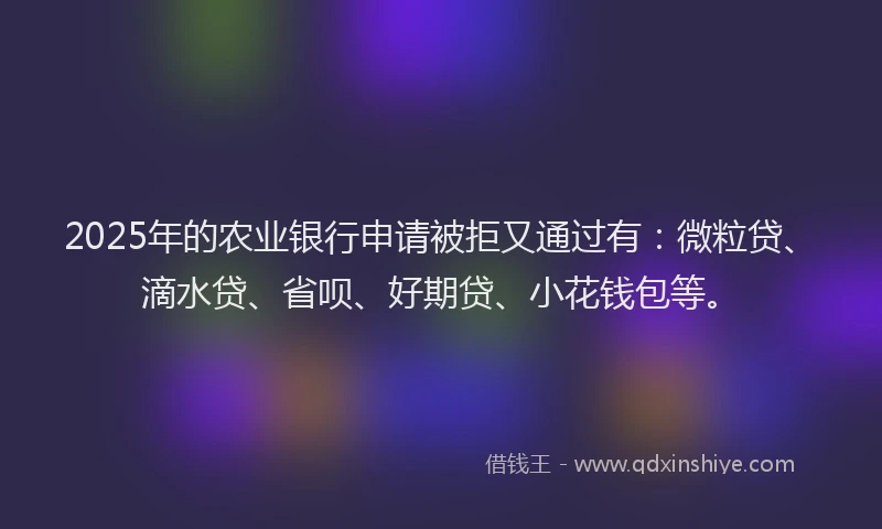 2025年的农业银行申请被拒又通过有：微粒贷、滴水贷、省呗、好期贷、小花钱包等。