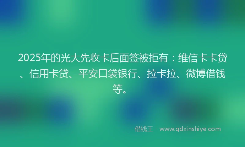 2025年的光大先收卡后面签被拒有：维信卡卡贷、信用卡贷、平安口袋银行、拉卡拉、微博借钱等。