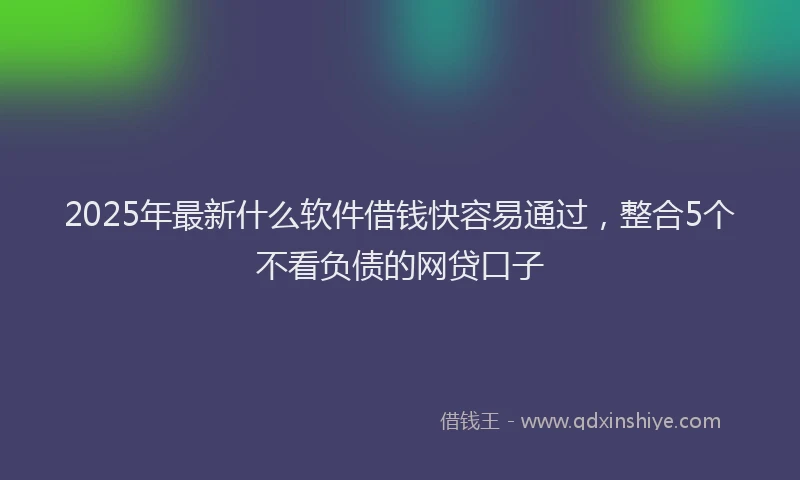 2025年最新什么软件借钱快容易通过，整合5个不看负债的网贷口子