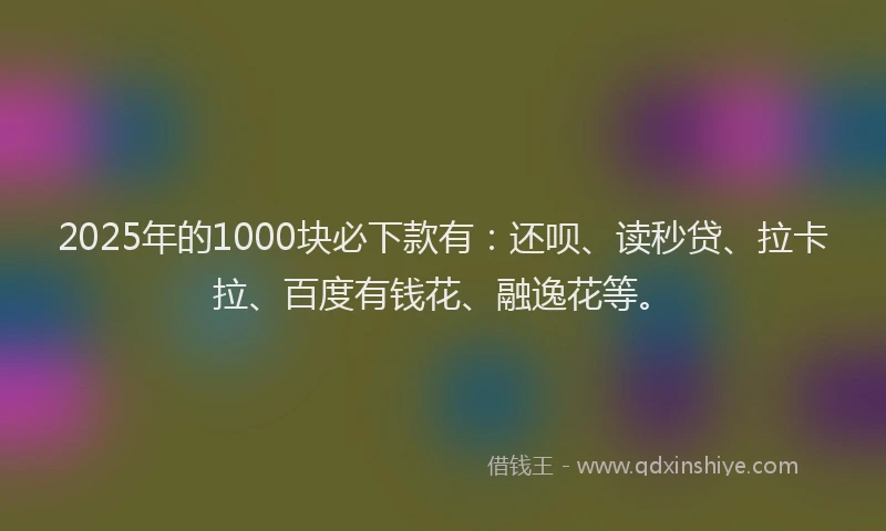 2025年的1000块必下款有：还呗、读秒贷、拉卡拉、百度有钱花、融逸花等。