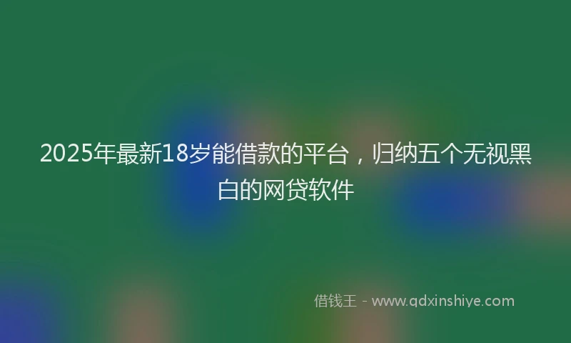 2025年最新18岁能借款的平台，归纳五个无视黑白的网贷软件