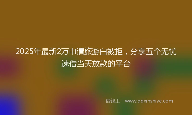 2025年最新2万申请旅游白被拒，分享五个无忧速借当天放款的平台
