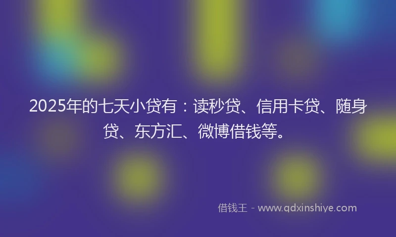 2025年的七天小贷有：读秒贷、信用卡贷、随身贷、东方汇、微博借钱等。