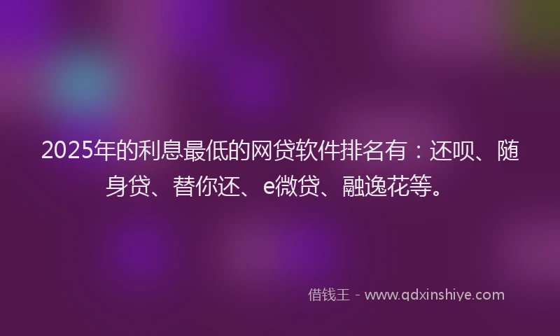 2025年的利息最低的网贷软件排名有：还呗、随身贷、替你还、e微贷、融逸花等。
