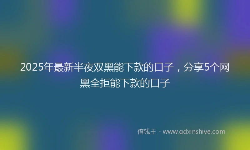 2025年最新半夜双黑能下款的口子，分享5个网黑全拒能下款的口子