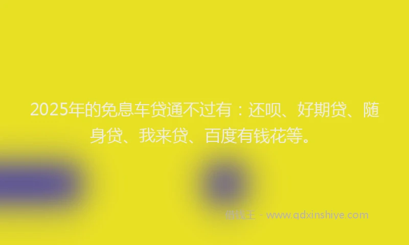 2025年的免息车贷通不过有：还呗、好期贷、随身贷、我来贷、百度有钱花等。
