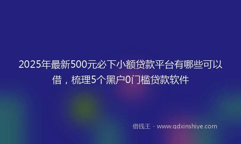 2025年最新500元必下小额贷款平台有哪些可以借，梳理5个黑户0门槛贷款软件