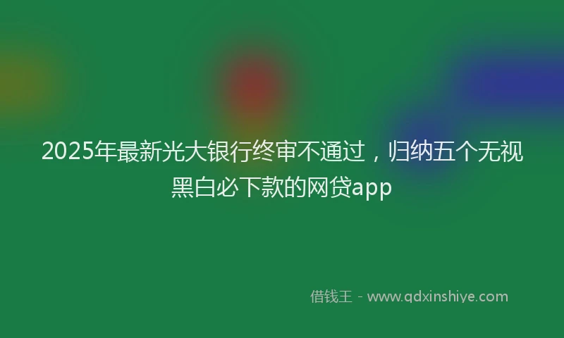 2025年最新光大银行终审不通过，归纳五个无视黑白必下款的网贷app