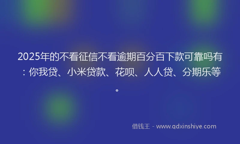 2025年的不看征信不看逾期百分百下款可靠吗有：你我贷、小米贷款、花呗、人人贷、分期乐等。