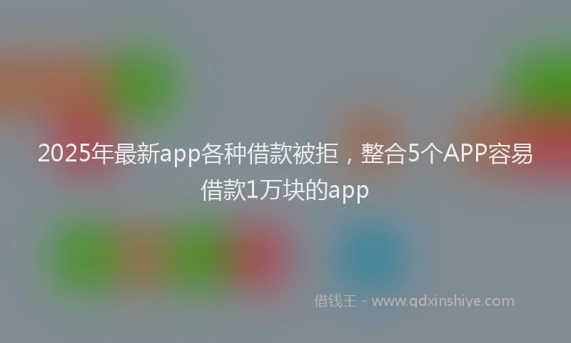 2025年最新app各种借款被拒，整合5个APP容易借款1万块的app