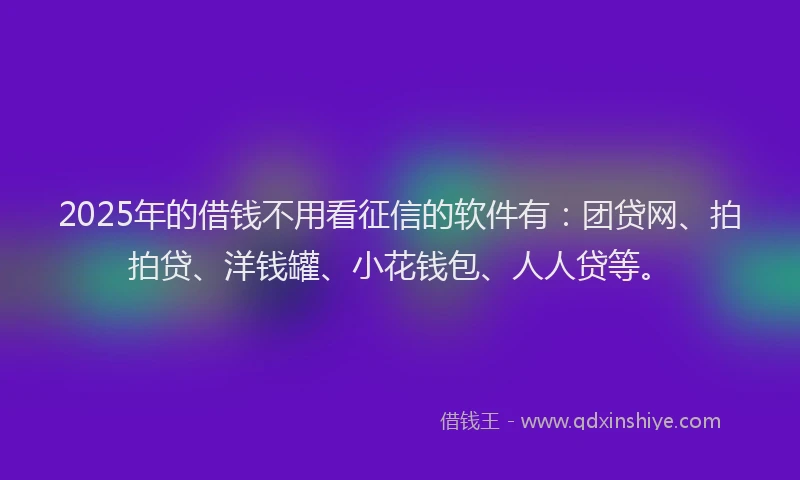 2025年的借钱不用看征信的软件有：团贷网、拍拍贷、洋钱罐、小花钱包、人人贷等。