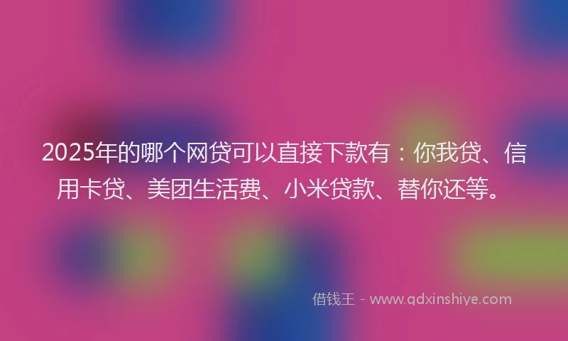 2025年的哪个网贷可以直接下款有：你我贷、信用卡贷、美团生活费、小米贷款、替你还等。