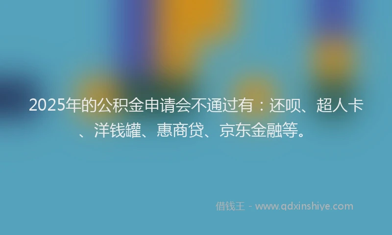 2025年的公积金申请会不通过有：还呗、超人卡、洋钱罐、惠商贷、京东金融等。
