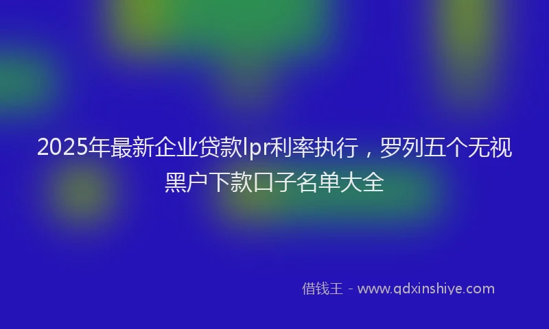 2025年最新企业贷款lpr利率执行，罗列五个无视黑户下款口子名单大全